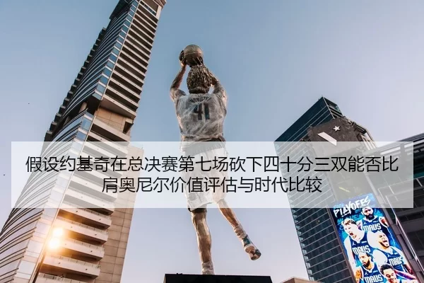 假设约基奇在总决赛第七场砍下四十分三双能否比肩奥尼尔价值评估与时代比较